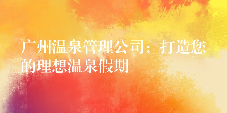 广州温泉管理公司：打造您的理想温泉假期