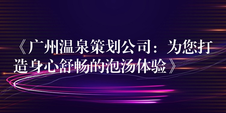 《广州温泉策划公司：为您打造身心舒畅的泡汤体验》